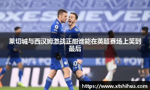 莱切城与西汉姆激战正酣谁能在英超赛场上笑到最后